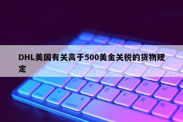 DHL美国有关高于500美金关税的货物规定