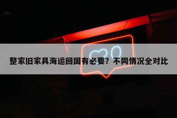 整家旧家具海运回国有必要？不同情况全对比