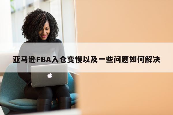 亚马逊FBA入仓变慢以及一些问题如何解决