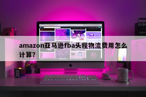 amazon亚马逊fba头程物流费用怎么计算？