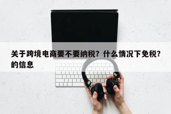 关于跨境电商要不要纳税？什么情况下免税？的信息