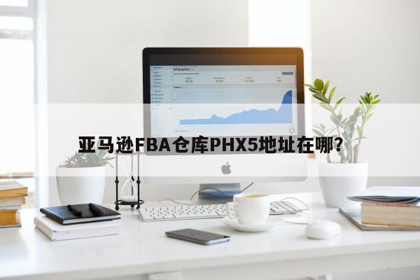 亚马逊FBA仓库PHX5地址在哪？