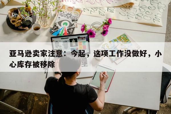 亚马逊卖家注意：今起，这项工作没做好，小心库存被移除