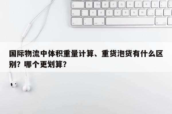 国际物流中体积重量计算、重货泡货有什么区别？哪个更划算？