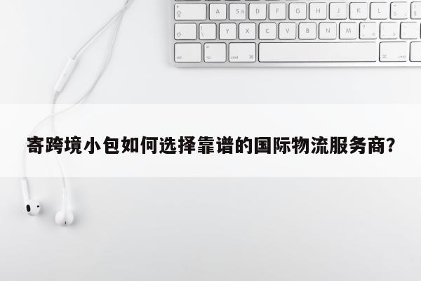 寄跨境小包如何选择靠谱的国际物流服务商？