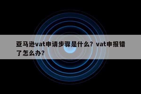 亚马逊vat申请步骤是什么？vat申报错了怎么办？