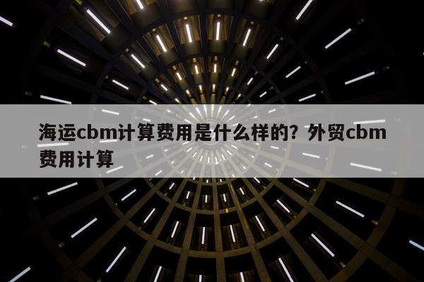 海运cbm计算费用是什么样的？外贸cbm费用计算