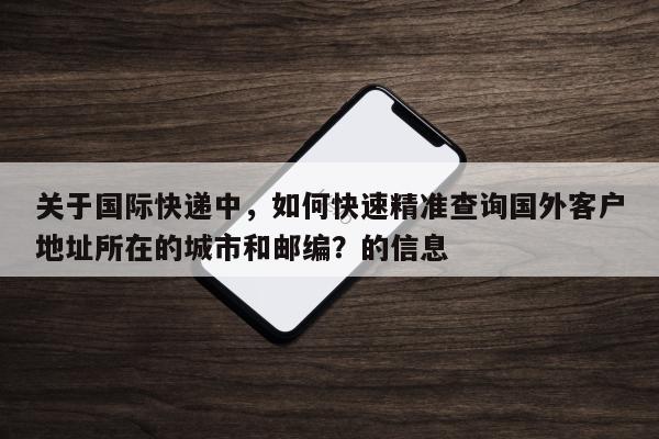 关于国际快递中，如何快速精准查询国外客户地址所在的城市和邮编？的信息