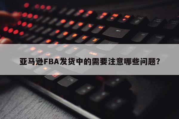 亚马逊FBA发货中的需要注意哪些问题？