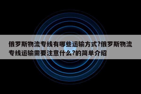 俄罗斯物流专线有哪些运输方式?俄罗斯物流专线运输需要注意什么?的简单介绍