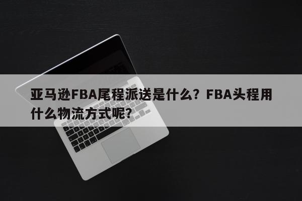 亚马逊FBA尾程派送是什么？FBA头程用什么物流方式呢？