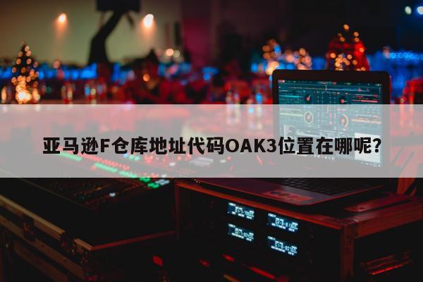 亚马逊F仓库地址代码OAK3位置在哪呢？