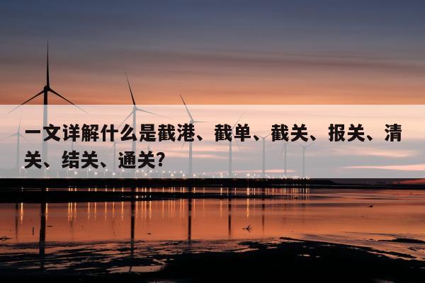 一文详解什么是截港、截单、截关、报关、清关、结关、通关？