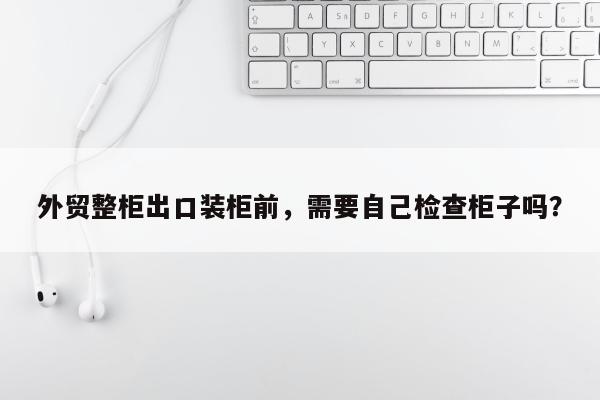 外贸整柜出口装柜前，需要自己检查柜子吗？