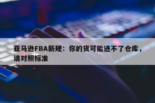 亚马逊FBA新规：你的货可能进不了仓库，请对照标准