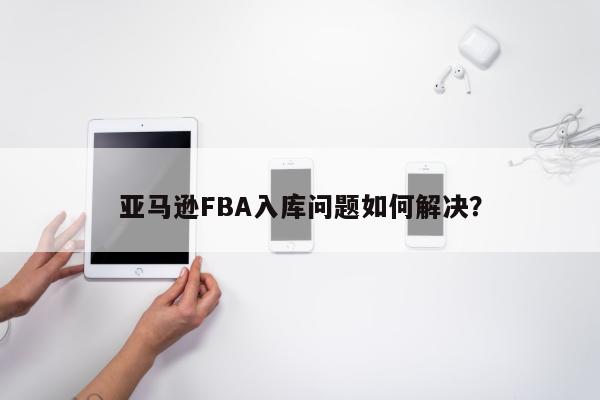 亚马逊FBA入库问题如何解决？