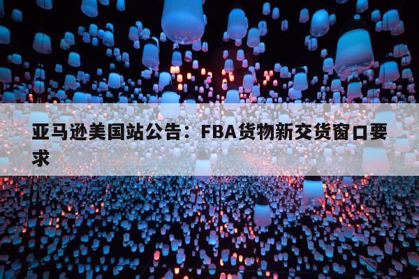 亚马逊美国站公告：FBA货物新交货窗口要求