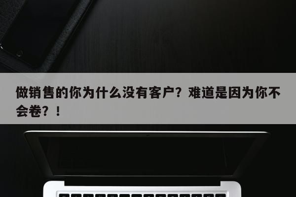 做销售的你为什么没有客户？难道是因为你不会卷？！