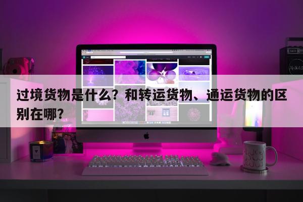 过境货物是什么？和转运货物、通运货物的区别在哪？