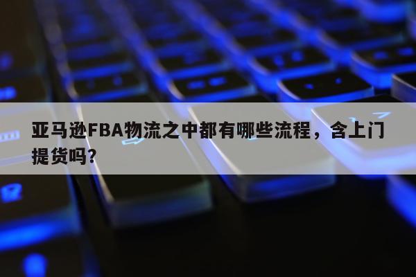 亚马逊FBA物流之中都有哪些流程，含上门提货吗？