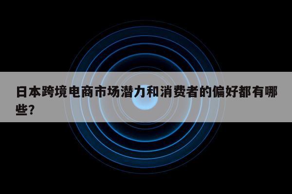 日本跨境电商市场潜力和消费者的偏好都有哪些？