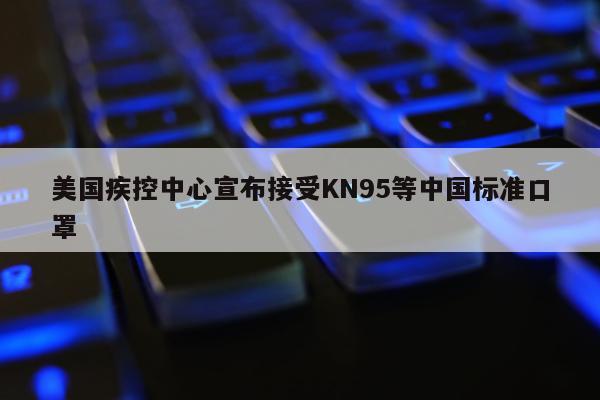 美国疾控中心宣布接受KN95等中国标准口罩