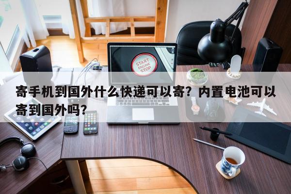 寄手机到国外什么快递可以寄？内置电池可以寄到国外吗？