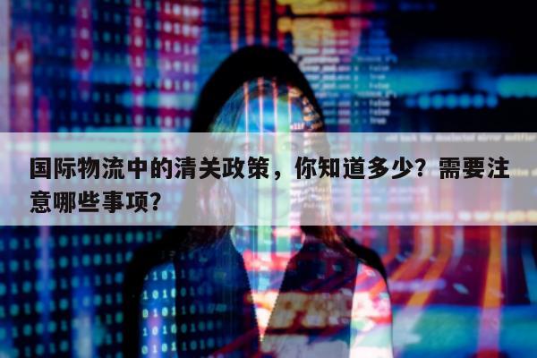 国际物流中的清关政策，你知道多少？需要注意哪些事项？