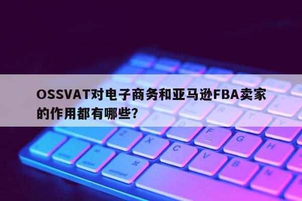 OSSVAT对电子商务和亚马逊FBA卖家的作用都有哪些？