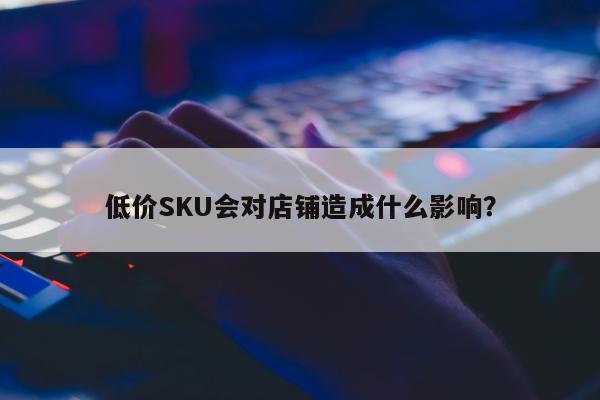 低价SKU会对店铺造成什么影响？