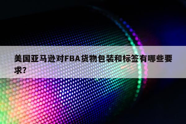 美国亚马逊对FBA货物包装和标签有哪些要求？