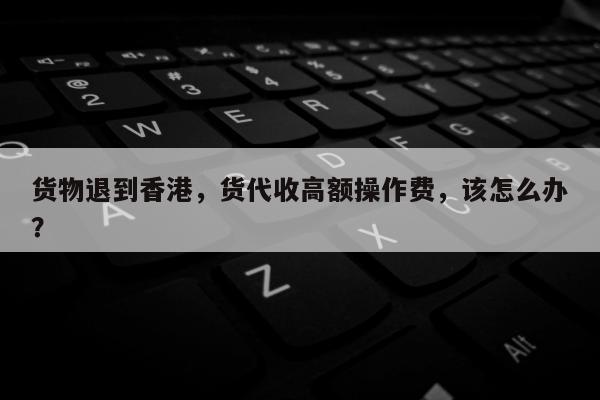 货物退到香港，货代收高额操作费，该怎么办？