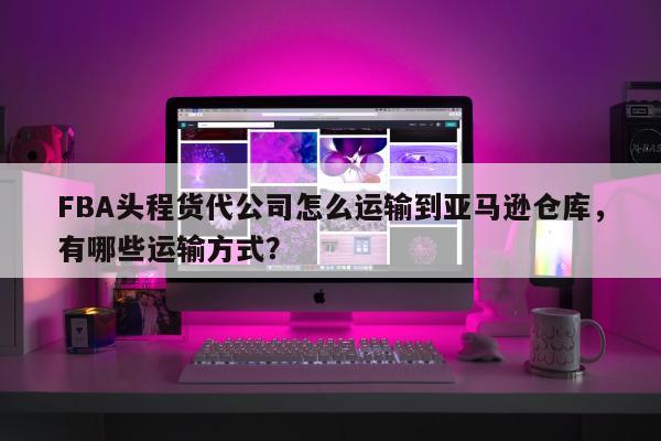 FBA头程货代公司怎么运输到亚马逊仓库，有哪些运输方式？