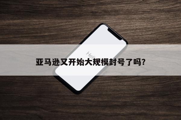 亚马逊又开始大规模封号了吗？