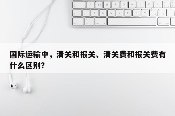 国际运输中，清关和报关、清关费和报关费有什么区别？