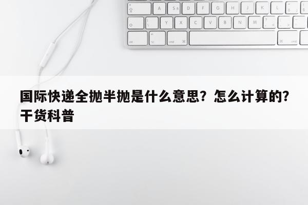 国际快递全抛半抛是什么意思？怎么计算的？干货科普