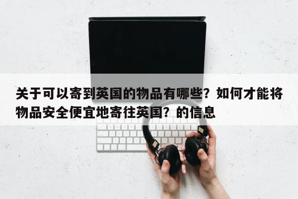 关于可以寄到英国的物品有哪些？如何才能将物品安全便宜地寄往英国？的信息