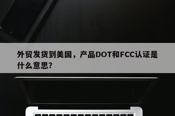 外贸发货到美国，产品DOT和FCC认证是什么意思？