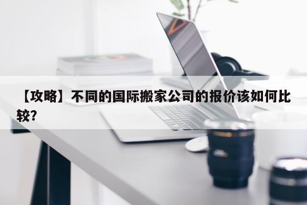 【攻略】不同的国际搬家公司的报价该如何比较？