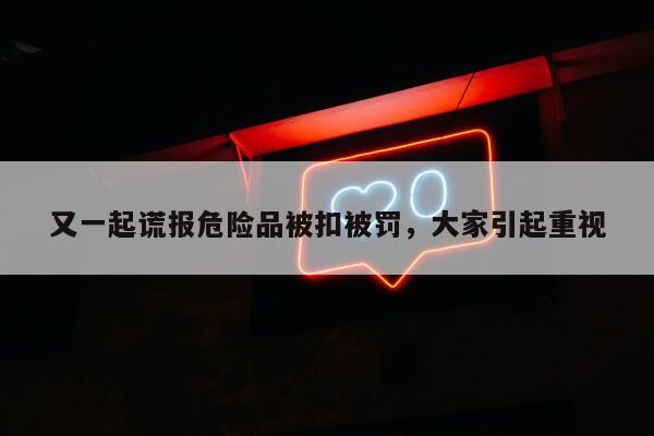 又一起谎报危险品被扣被罚，大家引起重视