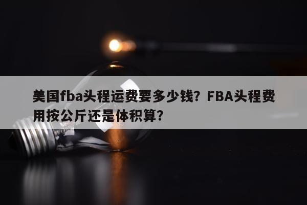 美国fba头程运费要多少钱？FBA头程费用按公斤还是体积算？