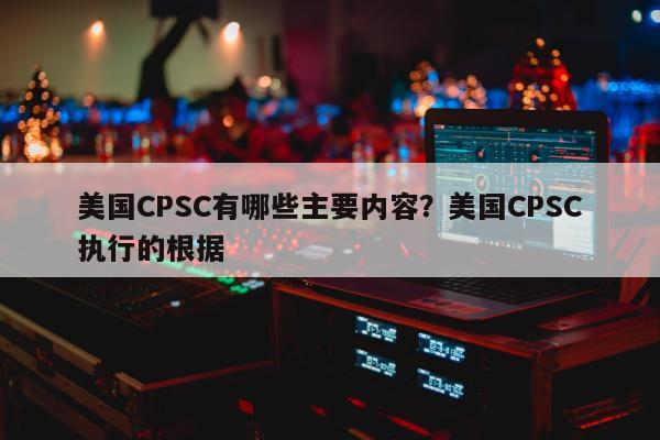 美国CPSC有哪些主要内容？美国CPSC执行的根据