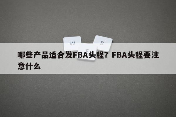 哪些产品适合发FBA头程？FBA头程要注意什么