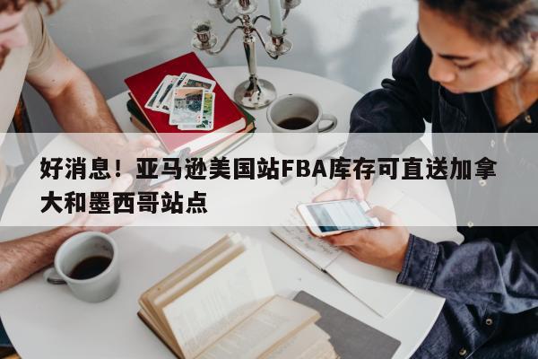 好消息！亚马逊美国站FBA库存可直送加拿大和墨西哥站点