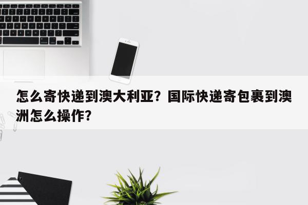 怎么寄快递到澳大利亚？国际快递寄包裹到澳洲怎么操作？