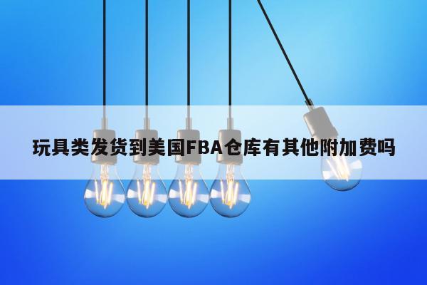 玩具类发货到美国FBA仓库有其他附加费吗