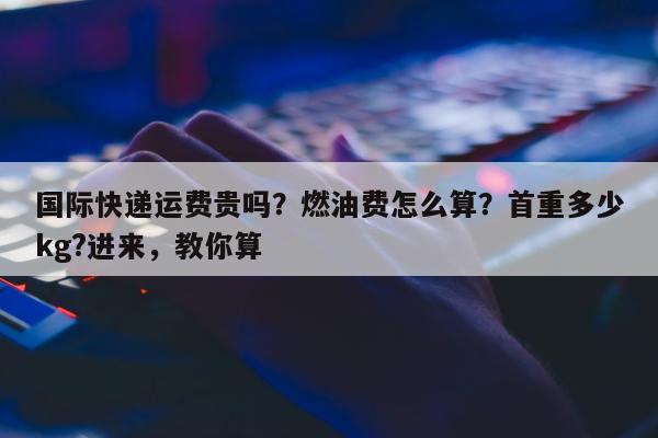 国际快递运费贵吗？燃油费怎么算？首重多少kg?进来，教你算