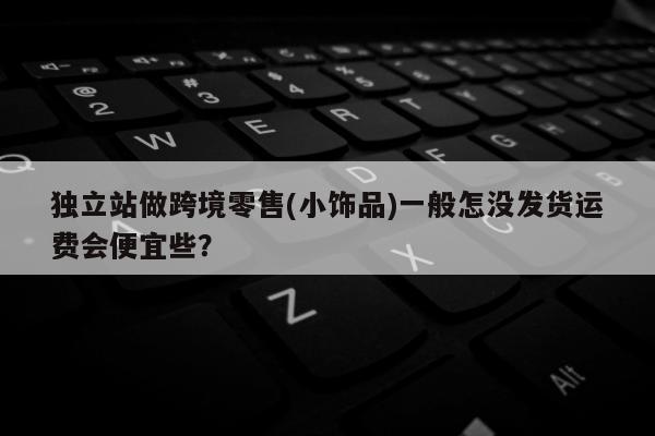 独立站做跨境零售(小饰品)一般怎没发货运费会便宜些？