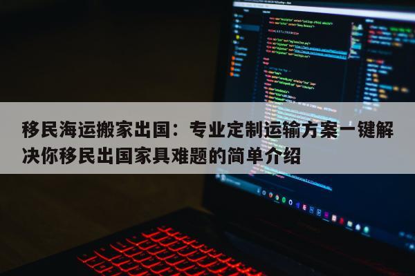 移民海运搬家出国：专业定制运输方案一键解决你移民出国家具难题的简单介绍