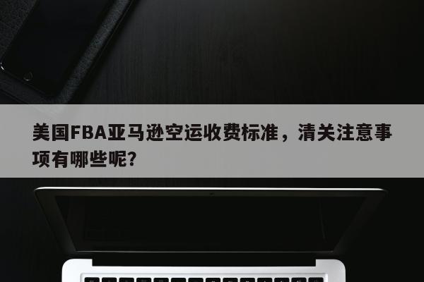 美国FBA亚马逊空运收费标准，清关注意事项有哪些呢？